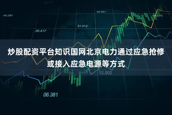 炒股配资平台知识国网北京电力通过应急抢修或接入应急电源等方式