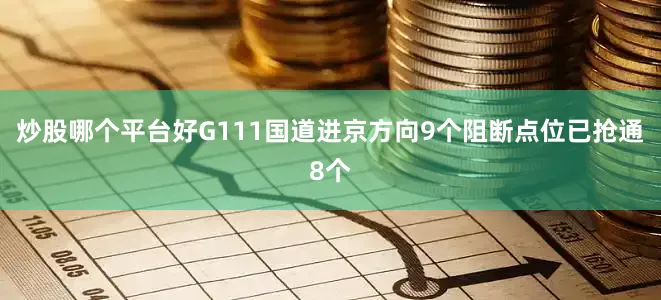 炒股哪个平台好G111国道进京方向9个阻断点位已抢通8个