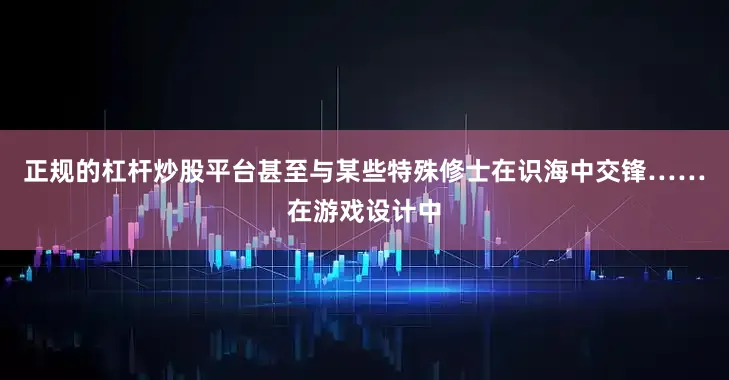 正规的杠杆炒股平台甚至与某些特殊修士在识海中交锋……在游戏设计中
